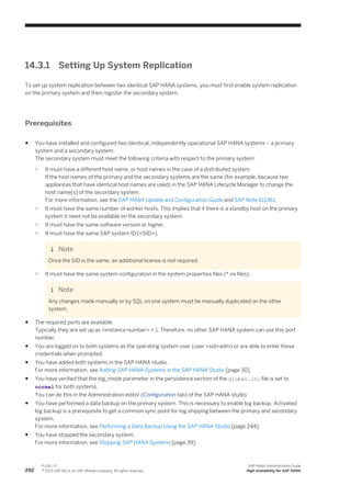 14.3.1 Setting Up System Replication
To set up system replication between two identical SAP HANA systems, you must first enable system replication
on the primary system and then register the secondary system.
Prerequisites
● You have installed and configured two identical, independently-operational SAP HANA systems – a primary
system and a secondary system.
The secondary system must meet the following criteria with respect to the primary system:
○ It must have a different host name, or host names in the case of a distributed system.
If the host names of the primary and the secondary systems are the same (for example, because two
appliances that have identical host names are used) in the SAP HANA Lifecycle Manager to change the
host name(s) of the secondary system.
For more information, see the SAP HANA Update and Configuration Guide and SAP Note 611361.
○ It must have the same number of worker hosts. This implies that if there is a standby host on the primary
system it need not be available on the secondary system.
○ It must have the same software version or higher.
○ It must have the same SAP system ID (<SID>).
Note
Once the SID is the same, an additional license is not required.
○ It must have the same system configuration in the system properties files (*.ini files).
Note
Any changes made manually or by SQL on one system must be manually duplicated on the other
system.
● The required ports are available.
Typically they are set up as <instance number> + 1. Therefore, no other SAP HANA system can use this port
number.
● You are logged on to both systems as the operating system user (user <sid>adm) or are able to enter these
credentials when prompted.
● You have added both systems in the SAP HANA studio.
For more information, see Adding SAP HANA Systems in the SAP HANA Studio [page 30].
● You have verified that the log_mode parameter in the persistence section of the global.ini file is set to
normal for both systems.
You can do this in the Administration editor (Configuration tab) of the SAP HANA studio.
● You have performed a data backup on the primary system. This is necessary to enable log backup. Activated
log backup is a prerequisite to get a common sync point for log shipping between the primary and secondary
system.
For more information, see Performing a Data Backup Using the SAP HANA Studio [page 244].
● You have stopped the secondary system.
For more information, see Stopping SAP HANA Systems [page 39].
292
P U B L I C
© 2013 SAP AG or an SAP affiliate company. All rights reserved.
SAP HANA Administration Guide
High Availability for SAP HANA
 