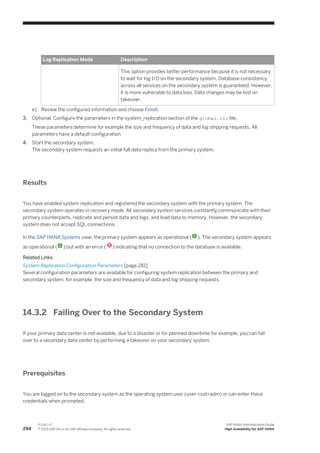 Log Replication Mode Description
This option provides better performance because it is not necessary
to wait for log I/O on the secondary system. Database consistency
across all services on the secondary system is guaranteed. However,
it is more vulnerable to data loss. Data changes may be lost on
takeover.
e) Review the configured information and choose Finish.
3. Optional: Configure the parameters in the system_replication section of the global.ini file.
These parameters determine for example the size and frequency of data and log shipping requests. All
parameters have a default configuration.
4. Start the secondary system.
The secondary system requests an initial full data replica from the primary system.
Results
You have enabled system replication and registered the secondary system with the primary system. The
secondary system operates in recovery mode. All secondary system services constantly communicate with their
primary counterparts, replicate and persist data and logs, and load data to memory. However, the secondary
system does not accept SQL connections.
In the SAP HANA Systems view, the primary system appears as operational ( ). The secondary system appears
as operational ( ) but with an error ( ) indicating that no connection to the database is available.
Related Links
System Replication Configuration Parameters [page 281]
Several configuration parameters are available for configuring system replication between the primary and
secondary system, for example, the size and frequency of data and log shipping requests.
14.3.2 Failing Over to the Secondary System
If your primary data center is not available, due to a disaster or for planned downtime for example, you can fail
over to a secondary data center by performing a takeover on your secondary system.
Prerequisites
You are logged on to the secondary system as the operating system user (user <sid>adm) or can enter these
credentials when prompted.
294
P U B L I C
© 2013 SAP AG or an SAP affiliate company. All rights reserved.
SAP HANA Administration Guide
High Availability for SAP HANA
 