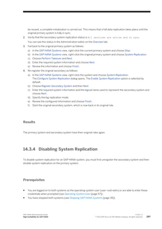 be reused, a complete initialization is carried out. This means that a full data replication takes place until the
original primary system is fully in sync.
2. Verify that the secondary system replication status is All services are active and in sync.
You can see this status in the Administration editor on the Overview tab.
3. Fail back to the original primary system as follows:
a) In the SAP HANA Systems view, right-click the current primary system and choose Stop.
b) In the SAP HANA Systems view, right-click the original primary system and choose System Replication.
c) Choose Perform Takeover and Next.
d) Enter the required system information and choose Next.
e) Review the information and choose Finish.
4. Re-register the original secondary as follows:
a) In the SAP HANA Systems view, right-click the system and choose System Replication.
The Configure System Replication dialog opens. The Enable System Replication option is selected by
default.
b) Choose Register Secondary System and then Next.
c) Enter the required system information and the logical name used to represent the secondary system and
choose Next.
d) Specify the log replication mode.
e) Review the configured information and choose Finish.
f) Start the original secondary system, which is now back in its original role.
Results
The primary system and secondary system have their original roles again.
14.3.4 Disabling System Replication
To disable system replication for an SAP HANA system, you must first unregister the secondary system and then
disable system replication on the primary system.
Prerequisites
● You are logged on to both systems as the operating system user (user <sid>adm) or are able to enter these
credentials when prompted (see Operating System User [page 57]).
● You have stopped both systems (see Stopping SAP HANA Systems [page 39]).
SAP HANA Administration Guide
High Availability for SAP HANA
P U B L I C
© 2013 SAP AG or an SAP affiliate company. All rights reserved. 297
 