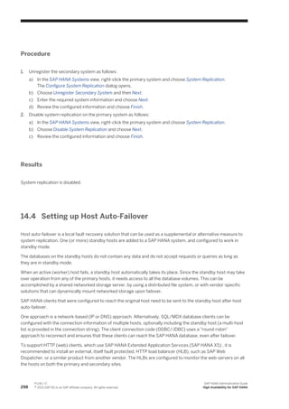Procedure
1. Unregister the secondary system as follows:
a) In the SAP HANA Systems view, right-click the primary system and choose System Replication.
The Configure System Replication dialog opens.
b) Choose Unregister Secondary System and then Next.
c) Enter the required system information and choose Next.
d) Review the configured information and choose Finish.
2. Disable system replication on the primary system as follows:
a) In the SAP HANA Systems view, right-click the primary system and choose System Replication.
b) Choose Disable System Replication and choose Next.
c) Review the configured information and choose Finish.
Results
System replication is disabled.
14.4 Setting up Host Auto-Failover
Host auto-failover is a local fault recovery solution that can be used as a supplemental or alternative measure to
system replication. One (or more) standby hosts are added to a SAP HANA system, and configured to work in
standby mode.
The databases on the standby hosts do not contain any data and do not accept requests or queries as long as
they are in standby mode.
When an active (worker) host fails, a standby host automatically takes its place. Since the standby host may take
over operation from any of the primary hosts, it needs access to all the database volumes. This can be
accomplished by a shared networked storage server, by using a distributed file system, or with vendor-specific
solutions that can dynamically mount networked storage upon failover.
SAP HANA clients that were configured to reach the original host need to be sent to the standby host after host
auto-failover.
One approach is a network-based (IP or DNS) approach. Alternatively, SQL/MDX database clients can be
configured with the connection information of multiple hosts, optionally including the standby host (a multi-host
list is provided in the connection string). The client connection code (ODBC/JDBC) uses a "round-robin"
approach to reconnect and ensures that these clients can reach the SAP HANA database, even after failover.
To support HTTP (web) clients, which use SAP HANA Extended Application Services (SAP HANA XS) , it is
recommended to install an external, itself fault protected, HTTP load balancer (HLB), such as SAP Web
Dispatcher, or a similar product from another vendor. The HLBs are configured to monitor the web-servers on all
the hosts on both the primary and secondary sites.
298
P U B L I C
© 2013 SAP AG or an SAP affiliate company. All rights reserved.
SAP HANA Administration Guide
High Availability for SAP HANA
 