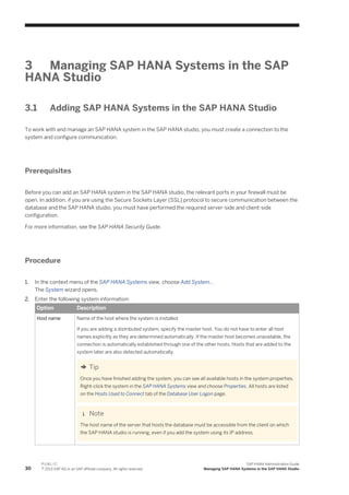 3 Managing SAP HANA Systems in the SAP
HANA Studio
3.1 Adding SAP HANA Systems in the SAP HANA Studio
To work with and manage an SAP HANA system in the SAP HANA studio, you must create a connection to the
system and configure communication.
Prerequisites
Before you can add an SAP HANA system in the SAP HANA studio, the relevant ports in your firewall must be
open. In addition, if you are using the Secure Sockets Layer (SSL) protocol to secure communication between the
database and the SAP HANA studio, you must have performed the required server-side and client-side
configuration.
For more information, see the SAP HANA Security Guide.
Procedure
1. In the context menu of the SAP HANA Systems view, choose Add System...
The System wizard opens.
2. Enter the following system information:
Option Description
Host name Name of the host where the system is installed
If you are adding a distributed system, specify the master host. You do not have to enter all host
names explicitly as they are determined automatically. If the master host becomes unavailable, the
connection is automatically established through one of the other hosts. Hosts that are added to the
system later are also detected automatically.
Tip
Once you have finished adding the system, you can see all available hosts in the system properties.
Right-click the system in the SAP HANA Systems view and choose Properties. All hosts are listed
on the Hosts Used to Connect tab of the Database User Logon page.
Note
The host name of the server that hosts the database must be accessible from the client on which
the SAP HANA studio is running, even if you add the system using its IP address.
30
P U B L I C
© 2013 SAP AG or an SAP affiliate company. All rights reserved.
SAP HANA Administration Guide
Managing SAP HANA Systems in the SAP HANA Studio
 