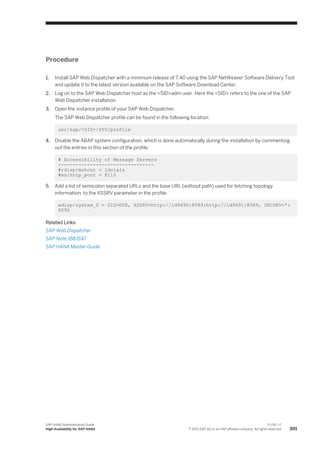 Procedure
1. Install SAP Web Dispatcher with a minimum release of 7.40 using the SAP NetWeaver Software Delivery Tool
and update it to the latest version available on the SAP Software Download Center.
2. Log on to the SAP Web Dispatcher host as the <SID>adm user. Here the <SID> refers to the one of the SAP
Web Dispatcher installation.
3. Open the instance profile of your SAP Web Dispatcher.
The SAP Web Dispatcher profile can be found in the following location:
usr/sap/<SID>/SYS/profile
4. Disable the ABAP system configuration, which is done automatically during the installation by commenting
out the entries in this section of the profile:
# Accessibility of Message Servers
---------------------------------
#rdisp/mshost = ldcialx
#ms/http_port = 8110
5. Add a list of semicolon separated URLs and the base URL (without path) used for fetching topology
information, to the XSSRV parameter in the profile:
wdisp/system_0 = SID=HDX, XSSRV=http://ld9490:8089;http://ld9491:8089, SRCSRV=*:
8096
Related Links
SAP Web Dispatcher
SAP Note 1883147
SAP HANA Master Guide
SAP HANA Administration Guide
High Availability for SAP HANA
P U B L I C
© 2013 SAP AG or an SAP affiliate company. All rights reserved. 301
 