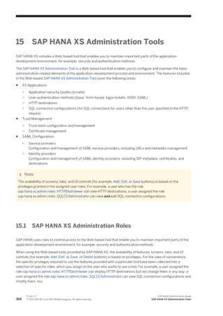 15 SAP HANA XS Administration Tools
SAP HANA XS includes a Web-based tool that enables you to maintain important parts of the application-
development environment, for example, security and authentication methods.
The SAP HANA XS Administration Tool is a Web-based tool that enables you to configure and maintain the basic
administration-related elements of the application-development process and environment. The features included
in the Web-based SAP HANA XS Administration Tool cover the following areas:
● XS Applications:
○ Application security (public/private)
○ User-authentication methods (basic, form-based, logon tickets, X509, SAML)
○ HTTP destinations
○ SQL connection configurations (for SQL connections for users other than the user specified in the HTTP
request.
● Trust Management:
○ Trust store configuration and management
○ Certificate management
● SAML Configuration:
○ Service providers
Configuration and management of SAML service-providers, including URLs and metadata management
○ Identity providers
Configuration and management of SAML identity-providers, including IDP metadata, certificates, and
destinations
Note
The availability of screens, tabs, and UI controls (for example, Add, Edit, or Save buttons) is based on the
privileges granted in the assigned user roles. For example, a user who has the role
sap.hana.xs.admin.roles::HTTPDestViewer can view HTTP destinations; a user assigned the role
sap.hana.xs.admin.roles::SQLCCAdministrator can view and edit SQL connection configurations.
15.1 SAP HANA XS Administration Roles
SAP HANA uses roles to control access to the Web-based tool that enable you to maintain important parts of the
application-development environment, for example, security and authentication methods.
When using the Web-based tools provided by SAP HANA XS, the availability of features, screens, tabs, and UI
controls (for example, Add, Edit, or Save, or Delete buttons) is based on privileges. For the sake of convenience,
the specific privileges required to use the features provided with a particular tool have been collected into a
selection of specific roles, which you assign to the user who wants to use a tool. For example, a user assigned the
role sap.hana.xs.admin.roles::HTTPDestViewer can display HTTP destinations but not change them in any way; a
user assigned the role sap.hana.xs.admin.roles::SQLCCAdministrator can view SQL connection configurations and
modify them, too.
302
P U B L I C
© 2013 SAP AG or an SAP affiliate company. All rights reserved.
SAP HANA Administration Guide
SAP HANA XS Administration Tools
 