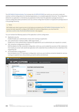 The SAP HANA XS Administration Tool includes the XS APPLICATIONS tool, which you can use to create and
maintain runtime configurations for individual applications or a complete application hierarchy. The configuration
defined for an application is inherited by any application further down the application package hierarchy. A
runtime configuration takes precedence over any runtime configuration located in an application package above it
in the package hierarchy.
Note
SAP HANA uses roles to grant access to the features provided by the SAP HANA XS Administration Tool. To
access the tools required to configure SAP HANA XS runtime configurations, you must have the
sap.hana.xs.admin.roles::RuntimeConfAdministrator role assigned.
You can maintain the following aspects of the application runtime configuration:
● Application security
Enable/Disable user-authentication checks when starting an application
● User authentication methods (SAML, X509, logon tickets, ...)
Enable one or more authentication methods that applications use to authenticate user requests for content.
● SQL connection configurations (SQLCC)
Edit the details of an SQL connection configuration, which you use to enable the execution of SQL statements
from inside your server-side JavaScript application with credentials that are different to the credentials of the
requesting user
● HTTP destination configurations
Edit the details of an HTTP destination configuration, which you use to defines connection details for services
running on a specific host, whose details you want to define and distribute
304
P U B L I C
© 2013 SAP AG or an SAP affiliate company. All rights reserved.
SAP HANA Administration Guide
SAP HANA XS Administration Tools
 
