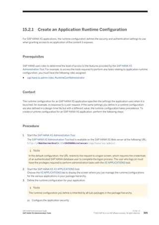 15.2.1 Create an Application Runtime Configuration
For SAP HANA XS applications, the runtime configuration defines the security and authentication settings to use
when granting access to an application of the content it exposes.
Prerequisites
SAP HANA uses roles to determine the level of access to the features provided by the SAP HANA XS
Administration Tool. For example, to access the tools required to perform any tasks relating to application runtime
configuration, you must have the following roles assigned:
● sap.hana.xs.admin.roles::RuntimeConfAdministrator
Context
The runtime configuration for an SAP HANA XS application specifies the settings the application uses when it is
launched, for example, in response to a user request. If the same settings you define in a runtime configuration
are also defined in a design-time file but with a different value, the runtime configuration takes precedence. To
create a runtime configuration for an SAP HANA XS application, perform the following steps:
Procedure
1. Start the SAP HANA XS Administration Tool.
The SAP HANA XS Administration Tool tool is available on the SAP HANA XS Web server at the following URL:
http://<WebServerHost>:80<SAPHANAinstance>/sap/hana/xs/admin/.
Note
In the default configuration, the URL redirects the request to a logon screen, which requires the credentials
of an authenticated SAP HANA database user to complete the logon process. The user who logs on must
have the privileges required to perform administration tasks with the XS APPLICATIONS tool.
2. Start the SAP HANA XS XS APPLICATIONS tool.
Choose the XS APPLICATIONS tab to display the screen where you can manage the runtime configurations
for the various applications in your package hierarchy.
3. Define the runtime configuration for your application.
Note
The runtime configuration you define is inherited by all sub-packages in the package hierarchy.
a) Configure the application security:
SAP HANA Administration Guide
SAP HANA XS Administration Tools
P U B L I C
© 2013 SAP AG or an SAP affiliate company. All rights reserved. 305
 