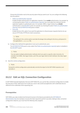 Choose the Edit button next to the security option that you want to set. You can configure the following
security options:
○ Public (no authentication required)
Enable/Disable authentication for application requests. If you enable authentication, for example, by
unchecking the option Public (no authentication required), you must select the methods that the
application applies to authenticate users, for example, SAML or logon tickets.If you disable
authentication in the SECURITY panel, for example, by checking the option Public (no authentication
required), the AUTHENTICATION panel is hidden.
○ Force SSL
Enable the force SSL option if you want the application to refuse browser requests that do not use
secure HTTP (SSL/HTTPS) for client connections.
Note
The setting for this runtime option overrides the design-time setting for the force_ssl keyword in
the application's .xsaccess file.
b) Configure the methods the applications must use to authenticate users.
The AUTHENTICATION panel is only visible if the Public (no authentication required) option is disabled in
the SECURITY panel.
Note
You can select multiple authentication methods which are used in a specific order of priority, for
example: first SAML, then logon tickets, and if the user-logon fails for both methods, then basic logon
is offered.
4. Save the runtime configuration.
Note
Saving the runtime configuration automatically commits the object to the SAP HANA repository and
activates it.
15.2.2 Edit an SQL Connection Configuration
In SAP HANA Extended Application Services (SAP HANA XS), you use the SQL connection configuration to enable
the execution of SQL statements from inside your server-side JavaScript application with credentials that are
different to the credentials of the requesting user.
Prerequisites
SAP HANA uses roles to determine the level of access to the features provided by the SAP HANA XS
Administration Tool. For example, to access the tools required to perform any tasks relating to SQL connection
configuration (SQLCC), you must have the following roles assigned:
306
P U B L I C
© 2013 SAP AG or an SAP affiliate company. All rights reserved.
SAP HANA Administration Guide
SAP HANA XS Administration Tools
 