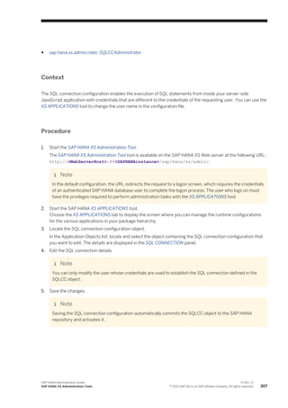 ● sap.hana.xs.admin.roles::SQLCCAdministrator
Context
The SQL connection configuration enables the execution of SQL statements from inside your server-side
JavaScript application with credentials that are different to the credentials of the requesting user. You can use the
XS APPLICATIONS tool to change the user name in the configuration file.
Procedure
1. Start the SAP HANA XS Administration Tool.
The SAP HANA XS Administration Tool tool is available on the SAP HANA XS Web server at the following URL:
http://<WebServerHost>:80<SAPHANAinstance>/sap/hana/xs/admin/.
Note
In the default configuration, the URL redirects the request to a logon screen, which requires the credentials
of an authenticated SAP HANA database user to complete the logon process. The user who logs on must
have the privileges required to perform administration tasks with the XS APPLICATIONS tool.
2. Start the SAP HANA XS APPLICATIONS tool.
Choose the XS APPLICATIONS tab to display the screen where you can manage the runtime configurations
for the various applications in your package hierarchy.
3. Locate the SQL connection configuration object.
In the Application Objects list, locate and select the object containing the SQL connection configuration that
you want to edit. The details are displayed in the SQL CONNECTION panel.
4. Edit the SQL connection details.
Note
You can only modify the user whose credentials are used to establish the SQL connection defined in the
SQLCC object.
5. Save the changes.
Note
Saving the SQL connection configuration automatically commits the SQLCC object to the SAP HANA
repository and activates it.
SAP HANA Administration Guide
SAP HANA XS Administration Tools
P U B L I C
© 2013 SAP AG or an SAP affiliate company. All rights reserved. 307
 