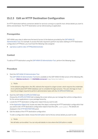 15.2.3 Edit an HTTP Destination Configuration
An HTTP destination defines connection details for services running on a specific host, whose details you want to
define and distribute. The HTTP destination can be referenced by an application.
Prerequisites
SAP HANA uses roles to determine the level of access to the features provided by the SAP HANA XS
Administration Tool. For example, to access the tools required to perform any tasks relating to HTTP destination
configuration (HTTPDest), you must have the following roles assigned:
● sap.hana.xs.admin.roles::HTTPDestAdministrator
Context
To edit an HTTP destination using the SAP HANA XS Administration Tool, perform the following steps:
Procedure
1. Start the SAP HANA XS Administration Tool.
The SAP HANA XS Administration Tool tool is available on the SAP HANA XS Web server at the following URL:
http://<WebServerHost>:80<SAPHANAinstance>/sap/hana/xs/admin/.
Note
In the default configuration, the URL redirects the request to a logon screen, which requires the credentials
of an authenticated SAP HANA database user to complete the logon process. The user who logs on must
have the privileges required to perform administration tasks with the XS APPLICATIONS tool.
2. Start the SAP HANA XS APPLICATIONS tool.
Choose the XS APPLICATIONS tab to display the screen where you can manage the runtime configurations
for the various applications in your package hierarchy.
3. Locate the HTTP destination configuration object that you want to edit.
In the Application Objects list, locate and select the object containing the HTTP destination configuration that
you want to edit. HTTP destination configuration objects have the suffix .xshttpdest. The details are
displayed in the HTTP DESTINATION panel.
4. Edit the details of the HTTP destination configuration.
To edit a configuration detail, choose the Edit button next to the box whose details you want to edit.
Note
Not all fields can be edited. You can only edit details in a box where the Edit button is visible.
308
P U B L I C
© 2013 SAP AG or an SAP affiliate company. All rights reserved.
SAP HANA Administration Guide
SAP HANA XS Administration Tools
 