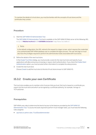 To maintain the details of a trust store, you must be familiar with the concepts of trust stores and the
certificates they contain.
Procedure
1. Start the SAP HANA XS Administration Tool.
The SAP HANA XS Administration Tool tool is available on the SAP HANA XS Web server at the following URL:
http://<WebServerHost>:80<SAPHANAinstance>/sap/hana/xs/admin/.
Note
In the default configuration, the URL redirects the request to a logon screen, which requires the credentials
of an authenticated SAP HANA database user to complete the logon process. The user who logs on must
also have the privileges required to perform the administration tasks associated with trust stores.
2. Define the details of the new trust store.
In the Create Trust Store dialog, you must provide a name for the new trust store and specify if your
applications will allow anonymous browsing or require client authentication. If you check the Enable Client
Authentication option, you must provide further information to complete the setup process.
3. Create the new trust store.
Choose Create to add the trust store to the list of trust stores known to SAP HANA XS.
15.3.2 Create your own Certificate
The trust store enables you to maintain a list of servers that you trust; the trust is based on a certificate you
import into the trust store and which can be signed by a certificate authority, for example, Verisign or
TCTrustCenter.
Prerequisites
SAP HANA uses roles to determine the level of access to the features provided by the SAP HANA XS
Administration Tool. To access the tools required to perform trust manager tasks, you must have the following
roles assigned:
● sap.hana.xs.admin.roles::TrustStoreAdministrator
SAP HANA Administration Guide
SAP HANA XS Administration Tools
P U B L I C
© 2013 SAP AG or an SAP affiliate company. All rights reserved. 311
 