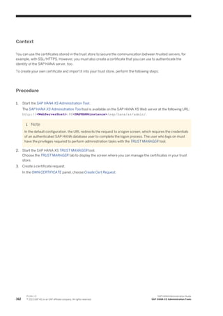 Context
You can use the certificates stored in the trust store to secure the communication between trusted servers, for
example, with SSL/HTTPS. However, you must also create a certificate that you can use to authenticate the
identity of the SAP HANA server, too.
To create your own certificate and import it into your trust store, perform the following steps:
Procedure
1. Start the SAP HANA XS Administration Tool.
The SAP HANA XS Administration Tool tool is available on the SAP HANA XS Web server at the following URL:
http://<WebServerHost>:80<SAPHANAinstance>/sap/hana/xs/admin/.
Note
In the default configuration, the URL redirects the request to a logon screen, which requires the credentials
of an authenticated SAP HANA database user to complete the logon process. The user who logs on must
have the privileges required to perform administration tasks with the TRUST MANAGER tool.
2. Start the SAP HANA XS TRUST MANAGER tool.
Choose the TRUST MANAGER tab to display the screen where you can manage the certificates in your trust
store.
3. Create a certificate request.
In the OWN CERTIFICATE panel, choose Create Cert Request.
312
P U B L I C
© 2013 SAP AG or an SAP affiliate company. All rights reserved.
SAP HANA Administration Guide
SAP HANA XS Administration Tools
 