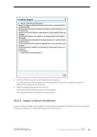 4. Send the certificate request to a certificate authority for signing.
You must send the certificate request to a certificate authority (CA) to have it signed; you import the
response from the CA into your trust store.
5. Import the signed certificate into the trust store.
In the OWN CERTIFICATE panel, choose Put Cert Response.
The imported certificate is displayed in the certificate list.
15.3.3 Import a Server Certificate
A server certificates enables you to establish a trusted relationship between SAP HANA and the server described
in the server certificate. You import the certificates into the trust store.
SAP HANA Administration Guide
SAP HANA XS Administration Tools
P U B L I C
© 2013 SAP AG or an SAP affiliate company. All rights reserved. 313
 