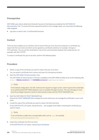 Prerequisites
SAP HANA uses roles to determine the level of access to the features provided by the SAP HANA XS
Administration Tool. To access the tools required to perform trust manager tasks, you must have the following
roles assigned:
● sap.hana.xs.admin.roles::TrustStoreAdministrator
Context
The trust store enables you to maintain a list of servers that you trust; the trust is based on a certificate you
import into the trust store and which can be signed by a certificate authority, for example, Verisign or
TCTrustCenter. You can use the certificates to secure the communication between the trusted servers, for
example, with SSL/HTTPS.
To import a certificate into your trust store, perform the following steps:
Procedure
1. Obtain a copy of the certificate you want to import into your trust store.
You can export a certificate from a server and save it to a temporary location.
2. Start the SAP HANA XS Administration Tool.
The SAP HANA XS Administration Tool tool is available on the SAP HANA XS Web server at the following URL:
http://<WebServerHost>:80<SAPHANAinstance>/sap/hana/xs/admin/.
Note
In the default configuration, the URL redirects the request to a logon screen, which requires the credentials
of an authenticated SAP HANA database user to complete the logon process. The user who logs on must
have the privileges required to perform administration tasks with the TRUST MANAGER tool.
3. Start the SAP HANA XS TRUST MANAGER tool.
Choose the TRUST MANAGER tab to display the screen where you can manage the certificates in your trust
store.
4. Locate the copy of the certificate you want to import into the trust store.
In the CERTIFICATE LIST panel, choose Browse... and navigate to the folder containing the certificate you
want to import.
Note
Trust certificates usually have a recognizable suffix such as .crt, for example,
TCTrustCenterUniversalCAIII.crt.
5. Import the certificate into the trust store.
In the CERTIFICATE LIST panel, choose Import Certificate.
314
P U B L I C
© 2013 SAP AG or an SAP affiliate company. All rights reserved.
SAP HANA Administration Guide
SAP HANA XS Administration Tools
 