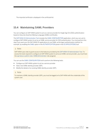 The imported certificate is displayed in the certificate list.
15.4 Maintaining SAML Providers
You can configure an SAP HANA system to act as a service provider for Single Sign On (SSO) authentication
based on Security Assertion Markup Language (SAML) certificates.
The SAP HANA XS Administration Tool includes the SAML CONFIGURATION application, which you can use to
configure SAP HANA system to act as an SAML service provider for SSO authentication. You must perform this
step if you want your the SAP HANA XS applications to use SAML as the logon authentication method, for
example, by enabling the SAML option in the AUTHENTICATION panel in the XS APPLICATIONS tool
Note
SAP HANA uses roles to grant access to the features provided by the SAP HANA XS Administration Tool. To
access the tools required to configure an SAP HANA system to act as an SAML service provider, you must have
the sap.hana.xs.admin.roles::SAMLAdministrator role assigned.
You can use the SAML CONFIGURATION tool to perform the following tasks:
● Configure an SAP HANA system to act as a service provider
● Add a new SAML Identity provider (IDP)
● Modify the details of an existing SAML Identity provider (IDP)
Note
To maintain a SAML identity provider (IDP), you must be logged on to SAP HANA with the credentials of the
system user.
SAP HANA Administration Guide
SAP HANA XS Administration Tools
P U B L I C
© 2013 SAP AG or an SAP affiliate company. All rights reserved. 315
 