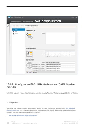 15.4.1 Configure an SAP HANA System as an SAML Service
Provider
SAP HANA supports the use of authentication based on Security Assertion Markup Language (SAML) certificates.
Prerequisites
SAP HANA user roles are used to determine the level of access to the features provided by the SAP HANA XS
Administration Tool. To access the tools required to configure an SAP HANA system to act as an SAML service
provider, you must have the following roles assigned:
● sap.hana.xs.admin.roles::SAMLAdministrator
316
P U B L I C
© 2013 SAP AG or an SAP affiliate company. All rights reserved.
SAP HANA Administration Guide
SAP HANA XS Administration Tools
 