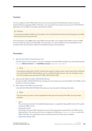 Context
You can configure an SAP HANA system to act as a service provider for authentication based on Security
Assertion Markup Language (SAML) certificates. You must perform this step if you want your the SAP HANA XS
applications to use SAML as the logon authentication method.
Caution
To maintain the details of SAML service providers, you must be familiar with the technical background of SAML
SSO mechanisms and requirements.
In this procedure, you do not create a new SAML service provider; you configure SAP HANA to act as an SAML
service provider by using an existing SAML service provider. You use the details of the existing SAML service
provider to fill in the information required to complete the steps in this procedure.
Procedure
1. Start the SAP HANA XS Administration Tool.
The SAP HANA XS Administration Tool tool is available on the SAP HANA XS Web server at the following URL:
http://<WebServerHost>:80<SAPHANAinstance>/sap/hana/xs/admin/.
Note
In the default configuration, the URL redirects the request to a logon screen, which requires the credentials
of an authenticated SAP HANA database user to complete the logon process. The user who logs on must
have the privileges required to perform SAML administration tasks.
2. Start the SAP HANA XS SAML CONFIGURATION tool.
Choose the SAML CONFIGURATION tab to display the screen where you can enter details of the SAML service
provider you want to configure.
3. Enter details of the SAML service provider.
In the SERVICE PROVIDER INFORMATION panel, you must provide the following information:
Note
The information you enter is used to populate the XML document saved as the SAML service-provider
metadata.
○ Name
This can be any name but, for troubleshooting purposes, is usually the fully qualified name of the system
hosting the SAML service.
○ Organization Name
According to the oasis SAML standard, the name of the organization responsible for the SAML service
described here. The name you enter here is wrapped in the XML tag <OrganizationName> used in the
SAML certificate. The organization name can (but does not have to) be human readable.
○ Organization Display Name
SAP HANA Administration Guide
SAP HANA XS Administration Tools
P U B L I C
© 2013 SAP AG or an SAP affiliate company. All rights reserved. 317
 
