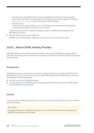According to the oasis SAML standard, the human-readable form of the name of the organization
responsible for the SAML service described here. The name you enter here is wrapped in the XML tag
<OrganizationDislayName> that is contained in the SAML certificate.
○ Organization URL
A URL that specifies a location where a user can find additional information about the organization
responsible for the SAML service you describe in this task.
The information you enter to is added to the appropriate tags in the XML document displayed in the
METADATA screen area.
4. Save the SAML service-provider configuration.
The XML document describing the SAML service is parsed and, if no errors are found, saved.
15.4.2 Add an SAML Identity Provider
SAP HANA supports the use of SSO authentication based on Security Assertion Markup Language (SAML)
certificates. An identity provider is used by the service provider to confirm the to authenticate the users signing in
by means of SSO.
Prerequisites
SAP HANA user roles are used to determine the level of access to the features provided by the SAP HANA XS
Administration Tool. To access the tools required to add an SAML identity provider (SAML IDP), you must have
the following SAP HANA roles assigned:
● sap.hana.xs.admin.roles::SAMLAdministrator
● You also need access to the XML document containing the IDP metadata that describes the SAML identity
provider (SAML IDP) you want to add
Context
To enter the details of SAML identity providers, you can use the SAP HANA XS Administration Tool, as described
in the following steps:
Caution
To maintain the details of an SAML identity provider, you must be familiar with the technical background of
SAML SSO mechanisms and requirements.
318
P U B L I C
© 2013 SAP AG or an SAP affiliate company. All rights reserved.
SAP HANA Administration Guide
SAP HANA XS Administration Tools
 