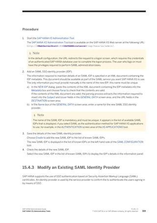 Procedure
1. Start the SAP HANA XS Administration Tool.
The SAP HANA XS Administration Tool tool is available on the SAP HANA XS Web server at the following URL:
http://<WebServerHost>:80<SAPHANAinstance>/sap/hana/xs/admin/.
Note
In the default configuration, the URL redirects the request to a logon screen, which requires the credentials
of an authenticated SAP HANA database user to complete the logon process. The user who logs on must
have the privileges required to perform SAML administration tasks.
2. Add an SAML SSO identity provider (IDP).
The information required to maintain details of an SAML IDP is specified in an XML document containing the
IDP metadata. This document should be available as part of the SAML service you want SAP HANA XS to use.
The only information you must provide manually is the name of the new IDP; this name must be unique.
a) In the NEW IDP dialog, paste the contents of the XML document containing the IDP metadata into the
Metadata box and choose Parse to check that the contents are valid.
If the contents of the XML document are valid, the parsing process extracts the information required to
insert into the Subject and Issuer fields in the GENERAL DATA screen area, and the URL fields in the
DESTINATION screen area.
b) In the Name box of the GENERAL DATA screen area, enter a name for the new SAML SSO identity
provider.
Note
The name of the SAML IDP is mandatory and must be unique; it appears in the list of available SAML
IDPs that is displayed, if you select SAML as the authentication method for SAP HANA XS applications
to use, for example, in the AUTHENTICATION screen area of the XS APPLICATIONS tool.
3. Save the details of the new SAML identity provider.
Choose Create to add the new SAML IDP to the list of known SAML IDPs.
The new SAML IDP is displayed in the list of known IDPs on the left-hand side of the SAML CONFIGURATION
tool.
4. Check the details of the new SAML IDP.
Select the new SAML IDP in the list of known SAML IDPs to display the IDP's details in the information panel.
15.4.3 Modify an Existing SAML Identity Provider
SAP HANA supports the use of SSO authentication based on Security Assertion Markup Language (SAML)
certificates. An identity provider is used by the service provider to confirm the to authenticate the users signing in
by means of SSO.
SAP HANA Administration Guide
SAP HANA XS Administration Tools
P U B L I C
© 2013 SAP AG or an SAP affiliate company. All rights reserved. 319
 