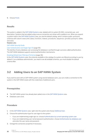 9. Choose Finish.
Results
The system is added in the SAP HANA Systems view, labeled with its system ID (SID), connected user, and
description. Systems that are added using a secure connection are shown with a padlock icon. When you expand
a system node in the SAP HANA Systems view, you see the default catalog, which contains public synonyms,
schemas with column views (info cubes), functions, indexes, procedures, sequences, (private) synonyms, tables,
and views.
Related Links
SAP HANA Security Guide
User Authentication and Single-Sign On [page 59]
The identity of every database user accessing the database is verified through a process called authentication.
The SAP HANA database supports several authentication mechanisms.
Disabling Default User Filtering of Schemas [page 36]
In the SAP HANA Systems view, the schemas available in the catalog of a system are filtered according to user by
default. If, as a database administrator, you need to see all available schemas, you must disable the default
schema filter.
3.2 Adding Users to an SAP HANA System
If you want to work with an SAP HANA system using several database users, you can create a connection to the
system in the SAP HANA studio with the credentials of additional users.
Prerequisites
● The SAP HANA system has already been added once in the SAP HANA Systems view.
● Database users exist.
Procedure
1. In the SAP HANA Systems view, right-click the system and choose Additional User.
2. Choose the authentication type for user logon to the system:
○ If you are implementing single sign-on, choose Authentication by current operating system user.
○ If you are implementing user name/password authentication, choose Authentication by database user
and enter the user name and password.
3. Change the connection properties if necessary.
32
P U B L I C
© 2013 SAP AG or an SAP affiliate company. All rights reserved.
SAP HANA Administration Guide
Managing SAP HANA Systems in the SAP HANA Studio
 