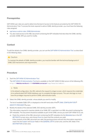 Prerequisites
SAP HANA user roles are used to determine the level of access to the features provided by the SAP HANA XS
Administration Tool. To access the tools required to add an SAML identity provider, you must have the following
roles assigned:
● sap.hana.xs.admin.roles::SAMLAdministrator
● You also need access to the XML document containing the IDP metadata that describes the SAML identity
provider (SAML IDP) you want to modify
Context
To edit the details of an SAML identity provider, you can use the SAP HANA XS Administration Tool, as described
in the following steps:
Caution
To maintain the details of SAML identity providers, you must be familiar with the technical background of
SAML SSO mechanisms and requirements.
Procedure
1. Start the SAP HANA XS Administration Tool.
The SAP HANA XS Administration Tool tool is available on the SAP HANA XS Web server at the following URL:
http://<WebServerHost>:80<SAPHANAinstance>/sap/hana/xs/admin/.
Note
In the default configuration, the URL redirects the request to a logon screen, which requires the credentials
of an authenticated SAP HANA database user to complete the logon process. The user who logs on must
have the privileges required to perform SAML administration tasks.
2. Select the SAML identity provider, whose details you want to modify.
The list of available SAML IDPs is displayed on the left-hand side of the SAML CONFIGURATION
IDENTITY PROVIDER screen.
3. Modify the details of the selected SAML SSO identity provider (IDP).
The information required to maintain details of an SAML IDP is specified in an XML document containing the
IDP metadata. This document should be available as part of the SAML service you want SAP HANA XS to use.
a) Paste the contents of the XML document containing the IDP metadata into the Metadata box in the IDP
METADATA screen area, and choose Parse to check that the contents are valid.
If the contents of the XML document are valid, the parsing process extracts the information required to
insert into the Subject and Issuer fields in the GENERAL DATA screen area, and the URL fields in the
DESTINATION screen area.
320
P U B L I C
© 2013 SAP AG or an SAP affiliate company. All rights reserved.
SAP HANA Administration Guide
SAP HANA XS Administration Tools
 