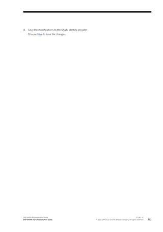 4. Save the modifications to the SAML identity provider.
Choose Save to save the changes.
SAP HANA Administration Guide
SAP HANA XS Administration Tools
P U B L I C
© 2013 SAP AG or an SAP affiliate company. All rights reserved. 321
 