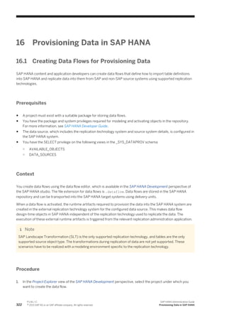 16 Provisioning Data in SAP HANA
16.1 Creating Data Flows for Provisioning Data
SAP HANA content and application developers can create data flows that define how to import table definitions
into SAP HANA and replicate data into them from SAP and non-SAP source systems using supported replication
technologies.
Prerequisites
● A project must exist with a suitable package for storing data flows.
● You have the package and system privileges required for modeling and activating objects in the repository.
For more information, see SAP HANA Developer Guide.
● The data source, which includes the replication technology system and source system details, is configured in
the SAP HANA system.
● You have the SELECT privilege on the following views in the _SYS_DATAPROV schema
○ AVAILABLE_OBJECTS
○ DATA_SOURCES
Context
You create data flows using the data flow editor, which is available in the SAP HANA Development perspective of
the SAP HANA studio. The file extension for data flows is .dataflow. Data flows are stored in the SAP HANA
repository and can be transported into the SAP HANA target systems using delivery units.
When a data flow is activated, the runtime artifacts required to provision the data into the SAP HANA system are
created in the external replication technology system for the configured data source. This makes data flow
design-time objects in SAP HANA independent of the replication technology used to replicate the data. The
execution of these external runtime artifacts is triggered from the relevant replication administration application.
Note
SAP Landscape Transformation (SLT) is the only supported replication technology, and tables are the only
supported source object type. The transformations during replication of data are not yet supported. These
scenarios have to be realized with a modeling environment specific to the replication technology.
Procedure
1. In the Project Explorer view of the SAP HANA Development perspective, select the project under which you
want to create the data flow.
322
P U B L I C
© 2013 SAP AG or an SAP affiliate company. All rights reserved.
SAP HANA Administration Guide
Provisioning Data in SAP HANA
 