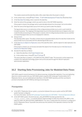 The creation wizard and the data flow editor offers value helps when the project is shared.
2. In the context menu, choose New Other… SAP HANA Development Data Flow and then Next.
3. In the New Data Flow dialog, enter a name for the data flow.
4. Enter the name of the package in which you want to store in the SAP HANA repository.
If the project is shared, the package name is automatically entered from the project, but can be edited.
5. Enter the name of the logical data source from which you want to select the objects.
The logical data source is an abstraction of the configured physical data source and is used mainly for
transport purposes. The mapping of the logical data source to the physical data source happens when you
create the data provisioning job. If the project is shared, a list of configured physical data sources and their
corresponding logical data sources are displayed for selection.
6. Choose Finish.
The data flow editor opens. The editor contains the pre-populated details about the data flow model and the
physical data source associated with the selected logical data source.
7. In the Data Source Objects for Replication area of the data flow editor, add the objects for data replication into
SAP HANA.
If the project is shared, you can browse and select the objects from the data source in the Data Source
Selection for Replication dialog.
8. Activate the data flow as follows:
a) Select the data flow in the Project Explorer view.
b) In the context menu, choose Team Activate .
The active data flow is created in _SYS_REPO.ACTIVE_OBJECT table. The necessary runtime objects are
created in the replication technology system and can be executed through the relevant replication
administration application.
16.2 Starting Data Provisioning Jobs for Modeled Data Flows
SAP HANA supports several mechanisms for data provisioning, including data replication. If you are replicating
data from a source system into your SAP HANA system using the SAP Landscape Transformation (SLT)
Replication Server, you can model abstract data flows in the SAP HANA repository and then use these to
provision actual data into SAP HANA by starting provisioning jobs.
Prerequisites
● In the SAP LT Replication Server system, a connection between the source system and the SAP HANA
system has been configured.
For more information, see the SAP Landscape Transformation for SAP HANA – Technical Operations Manual
● In the SAP HANA system, the technical user _SYS_DATAPROV has been granted the role
<Target_Schema>_POWER_USERand the SELECT object privilege on either the schema SYS_REPL or the
table SYS_REPL.RS_REPLICATION_COMPONENTS. This role is created when the connection is configured in
the SLT Replication Server. It provides full control over the contents of the replication schema in the SAP
HANA system.
SAP HANA Administration Guide
Provisioning Data in SAP HANA
P U B L I C
© 2013 SAP AG or an SAP affiliate company. All rights reserved. 323
 