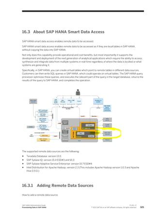 16.3 About SAP HANA Smart Data Access
SAP HANA smart data access enables remote data to be accessed.
SAP HANA smart data access enables remote data to be accessed as if they are local tables in SAP HANA,
without copying the data into SAP HANA.
Not only does this capability provide operational and cost benefits, but most importantly it supports the
development and deployment of the next generation of analytical applications which require the ability to access,
synthesize and integrate data from multiple systems in real-time regardless of where the data is located or what
systems are generating it.
Specifically, in SAP HANA, you can create virtual tables which point to remote tables in different data sources.
Customers can then write SQL queries in SAP HANA, which could operate on virtual tables. The SAP HANA query
processor optimizes these queries, and executes the relevant part of the query in the target database, returns the
results of the query to SAP HANA, and completes the operation.
The supported remote data sources are the following:
● Teradata Database: version 13.0
● SAP Sybase IQ: version 15.4 ESD#3 and 16.0
● SAP Sybase Adaptive Service Enterprise: version 15.7 ESD#4
● Intel Distribution for Apache Hadoop: version 2.3 (This includes Apache Hadoop version 1.0.3 and Apache
Hive 0.9.0.)
16.3.1 Adding Remote Data Sources
How to add a remote data source.
SAP HANA Administration Guide
Provisioning Data in SAP HANA
P U B L I C
© 2013 SAP AG or an SAP affiliate company. All rights reserved. 325
 