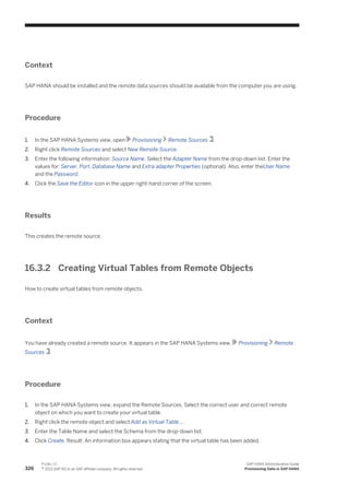 Context
SAP HANA should be installed and the remote data sources should be available from the computer you are using.
Procedure
1. In the SAP HANA Systems view, open Provisioning Remote Sources .
2. Right click Remote Sources and select New Remote Source.
3. Enter the following information: Source Name. Select the Adapter Name from the drop-down list. Enter the
values for: Server, Port, Database Name and Extra adapter Properties (optional). Also, enter theUser Name
and the Password.
4. Click the Save the Editor icon in the upper right-hand corner of the screen.
Results
This creates the remote source.
16.3.2 Creating Virtual Tables from Remote Objects
How to create virtual tables from remote objects.
Context
You have already created a remote source. It appears in the SAP HANA Systems view, Provisioning Remote
Sources .
Procedure
1. In the SAP HANA Systems view, expand the Remote Sources. Select the correct user and correct remote
object on which you want to create your virtual table.
2. Right click the remote object and select Add as Virtual Table....
3. Enter the Table Name and select the Schema from the drop-down list.
4. Click Create, Result: An information box appears stating that the virtual table has been added.
326
P U B L I C
© 2013 SAP AG or an SAP affiliate company. All rights reserved.
SAP HANA Administration Guide
Provisioning Data in SAP HANA
 