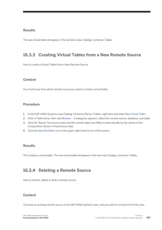 Results
The new virtual table will appear in the Systems view, Catalog <schema> Tables.
16.3.3 Creating Virtual Tables from a New Remote Source
How to create a Virtual Tables from a New Remote Source.
Context
You must know from which remote source you want to create a virtual table.
Procedure
1. In the SAP HANA Systems view Catalog <Schema_Name> Tables, right click and select New Virtual Table...
2. Enter a Table Name, then click Browse.... A dialog box appears. Select the remote source, database, and table.
3. Click OK. Result: The source name and the remote object are filled in automatically by the names of the
components chosen in the previous step.
4. Click the Save the Editor icon in the upper right hand corner of the screen.
Results
This creates a virtual table. The new virtual table will appear in the tree view Catalog <schema> Tables.
16.3.4 Deleting a Remote Source
How to remove, delete or drop a remote source.
Context
You have an existing remote source in the SAP HANA Systems view, and you want to remove it from the view.
SAP HANA Administration Guide
Provisioning Data in SAP HANA
P U B L I C
© 2013 SAP AG or an SAP affiliate company. All rights reserved. 327
 