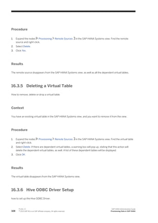 Procedure
1. Expand the nodes Provisioning Remote Sources in the SAP HANA Systems view. Find the remote
source and right-click.
2. Select Delete.
3. Click Yes.
Results
The remote source disappears from the SAP HANA Systems view, as well as all the dependent virtual tables.
16.3.5 Deleting a Virtual Table
How to remove, delete or drop a virtual table.
Context
You have an existing virtual table in the SAP HANA Systems view, and you want to remove it from the view.
Procedure
1. Expand the nodes Provisioning Remote Sources in the SAP HANA Systems view. Find the virtual table
and right-click.
2. Select Delete. If there are dependent virtual tables, a warning box will pop up, stating that this action will
delete the dependent virtual tables, as well. A list of these dependent tables will be displayed.
3. Click OK.
Results
The virtual table disappears from the SAP HANA Systems view.
16.3.6 Hive ODBC Driver Setup
how to set up the Hive ODBC Driver.
328
P U B L I C
© 2013 SAP AG or an SAP affiliate company. All rights reserved.
SAP HANA Administration Guide
Provisioning Data in SAP HANA
 