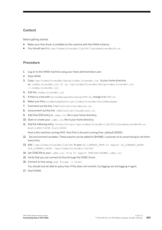 Context
Before getting started:
● Make sure Hive driver is installed on the machine with the HANA instance.
● You should see it in /opt/simba/hiveodbc/lib/64/libsimbahiveodbc64.so
Procedure
1. Log on to the HANA machine using your Hana administration user.
2. Stop HANA.
3. Copy /opt/simba/hiveodbc/Setup/simba.hiveodbc.ini to your home directory
as .simba.hiveodbc.ini $> cp /opt/simba/hiveodbc/Setup/simba.hiveodbc.ini
~/.simba.hiveodbc.ini
4. Edit the.simba.hiveodbc.ini
5. If there is a line with DriverManagerEncoding=UTF-32, change it to UTF-16.
6. Make sure theErrorMessagePath=/opt/simba/hiveodbc/ErrorMessages.
7. Comment out the line: ODBCInstLib=libiodbcint.so.
8. Uncomment out the line: ODBCInstLib=libodbcinst.so.
9. Add Hive DSN entry to .odbc.ini file in your home directory.
10. Open or create your .odbc.ini file in your home directory.
11. Add the following entry: [hive1]Driver=/opt/simba/hiveodbc/lib/64/libsimbahiveodbc64.so
Host=ld9617 HIVE Port=10000
Host is the machine running HIVE. Hive Port is the port running Hive. (default 10000)
12. Set environment variables. These exports can be added to $HOME/.customer.sh to avoid having to set them
every time.
13. Add /opt/simba/hiveodbc/lib/64/ to your LD_LIBRARY_PATH $> export LD_LIBRARY_PATH=
$LD_LIBRARY_PATH: /opt/simba/hiveodbc/lib/64/
14. Set ODBCINI to your .odbc.ini file $> export ODBCINI=$HOME/.odbc.ini
15. Verify that you can connect to Hive through the ODBC Driver.
16. Connect to hive using isql $>isql –v hive1.
You should now be able to query hive. If this does not connect, try logging out and logging in again.
17. Start HANA.
SAP HANA Administration Guide
Provisioning Data in SAP HANA
P U B L I C
© 2013 SAP AG or an SAP affiliate company. All rights reserved. 329
 