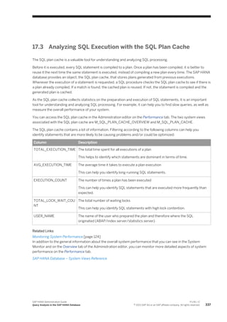 17.3 Analyzing SQL Execution with the SQL Plan Cache
The SQL plan cache is a valuable tool for understanding and analyzing SQL processing.
Before it is executed, every SQL statement is compiled to a plan. Once a plan has been compiled, it is better to
reuse it the next time the same statement is executed, instead of compiling a new plan every time. The SAP HANA
database provides an object, the SQL plan cache, that stores plans generated from previous executions.
Whenever the execution of a statement is requested, a SQL procedure checks the SQL plan cache to see if there is
a plan already compiled. If a match is found, the cached plan is reused. If not, the statement is compiled and the
generated plan is cached.
As the SQL plan cache collects statistics on the preparation and execution of SQL statements, it is an important
tool for understanding and analyzing SQL processing. For example, it can help you to find slow queries, as well as
measure the overall performance of your system.
You can access the SQL plan cache in the Administration editor on the Performance tab. The two system views
associated with the SQL plan cache are M_SQL_PLAN_CACHE_OVERVIEW and M_SQL_PLAN_CACHE.
The SQL plan cache contains a lot of information. Filtering according to the following columns can help you
identify statements that are more likely to be causing problems and/or could be optimized:
Column Description
TOTAL_EXECUTION_TIME The total time spent for all executions of a plan
This helps to identify which statements are dominant in terms of time.
AVG_EXECUTION_TIME The average time it takes to execute a plan execution
This can help you identify long-running SQL statements.
EXECUTION_COUNT The number of times a plan has been executed
This can help you identify SQL statements that are executed more frequently than
expected.
TOTAL_LOCK_WAIT_COU
NT
The total number of waiting locks
This can help you identify SQL statements with high lock contention.
USER_NAME The name of the user who prepared the plan and therefore where the SQL
originated (ABAP/index server/statistics server)
Related Links
Monitoring System Performance [page 124]
In addition to the general information about the overall system performance that you can see in the System
Monitor and on the Overview tab of the Administration editor, you can monitor more detailed aspects of system
performance on the Performance tab.
SAP HANA Database – System Views Reference
SAP HANA Administration Guide
Query Analysis in the SAP HANA Database
P U B L I C
© 2013 SAP AG or an SAP affiliate company. All rights reserved. 337
 