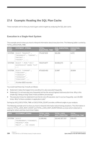 17.4 Example: Reading the SQL Plan Cache
These examples aim to show you how to gain useful insights by analyzing the SQL plan cache.
Execution in a Single-Host System
This example aims to show you how to interpret information about execution time. The following table is sorted by
TOTAL_EXECUTION_TIME.
USER_
NAME
STATMENT_ STRING TOTAL_
EXECUTION_ TIME
AVG_ EXECUTION_
TIME
EXECUTION_
COUNT
SYSTEM SELECT "REQUEST" ,
"DATAPAKID" , "PARTNO" ,
"RECORD" ,
"CALDAY" , ...
774,367,833 181,266 4,272
SYSTEM SELECT * FROM "/BIC/
AZDSTGODO40" WHERE "SID"
= ?
726,672,877 60,556,073 12
SYSTEM SELECT "JOBNAME" ,
"JOBCOUNT" ,
"JOBGROUP" ,
"INTREPORT" ,
"STEPCOUNT" ...
473,620,452 22,987 20,604
– <Further 6832 records> – – –
You could read these top 3 results as follows:
● Statement 1 takes the longest time overall but it is also executed frequently.
● Statement 2 is not executed very frequently but has the second highest total execution time. Why is this
simple SQL taking so long? Does it have problems processing?
● The execution times for statement 3 are fine for one-off execution, but it runs too frequently, over 20,000
times. Why? Is there a problem in application code?
Sorting by AVG_EXECUTION_TIME or EXECUTION_COUNT provides a different angle on your analysis.
The following example aims to show you how to interpret information about locking situations. The information in
columns TOTAL_LOCK_WAIT_COUNT and TOTAL_LOCK_WAIT_DURATION lets us know which statement is
waiting for others and how much time it takes.
USER STATEMENT_STRING TOTAL_LOCK_
WAIT_COUNT
TOTAL_LOCK_
WAIT_DURATION
TOTAL_
EXECUTION_TIME
SYSTEM SELECT
"FROMNUMBER","TONUMBER",
"NRLEVEL" FROM
"NRIV" ... FOR UPDATE
11,549,961 210,142,307,207 676,473
338
P U B L I C
© 2013 SAP AG or an SAP affiliate company. All rights reserved.
SAP HANA Administration Guide
Query Analysis in the SAP HANA Database
 