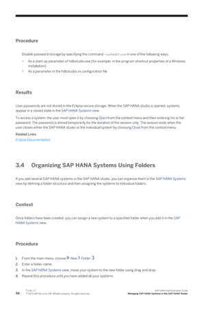 Procedure
Disable password storage by specifying the command -noPwdStore in one of the following ways:
○ As a start-up parameter of hdbstudio.exe (for example, in the program shortcut properties of a Windows
installation)
○ As a parameter in the hdbstudio.ini configuration file
Results
User passwords are not stored in the Eclipse secure storage. When the SAP HANA studio is opened, systems
appear in a closed state in the SAP HANA Systems view.
To access a system, the user must open it by choosing Open from the context menu and then entering his or her
password. The password is stored temporarily for the duration of the session only. The session ends when the
user closes either the SAP HANA studio or the individual system by choosing Close from the context menu.
Related Links
Eclipse Documentation
3.4 Organizing SAP HANA Systems Using Folders
If you add several SAP HANA systems in the SAP HANA studio, you can organize them in the SAP HANA Systems
view by defining a folder structure and then assigning the systems to individual folders.
Context
Once folders have been created, you can assign a new system to a specified folder when you add it in the SAP
HANA Systems view.
Procedure
1. From the main menu, choose New Folder .
2. Enter a folder name.
3. In the SAP HANA Systems view, move your system to the new folder using drag and drop.
4. Repeat this procedure until you have added all your systems.
34
P U B L I C
© 2013 SAP AG or an SAP affiliate company. All rights reserved.
SAP HANA Administration Guide
Managing SAP HANA Systems in the SAP HANA Studio
 