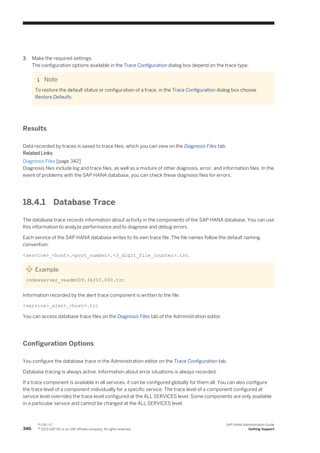 3. Make the required settings.
The configuration options available in the Trace Configuration dialog box depend on the trace type.
Note
To restore the default status or configuration of a trace, in the Trace Configuration dialog box choose
Restore Defaults.
Results
Data recorded by traces is saved to trace files, which you can view on the Diagnosis Files tab.
Related Links
Diagnosis Files [page 342]
Diagnosis files include log and trace files, as well as a mixture of other diagnosis, error, and information files. In the
event of problems with the SAP HANA database, you can check these diagnosis files for errors.
18.4.1 Database Trace
The database trace records information about activity in the components of the SAP HANA database. You can use
this information to analyze performance and to diagnose and debug errors.
Each service of the SAP HANA database writes to its own trace file. The file names follow the default naming
convention:
<service>_<host>.<port_number>.<3_digit_file_counter>.trc.
Example
indexserver_veadm009.34203.000.trc
Information recorded by the alert trace component is written to the file:
<service>_alert_<host>.trc
You can access database trace files on the Diagnosis Files tab of the Administration editor.
Configuration Options
You configure the database trace in the Administration editor on the Trace Configuration tab.
Database tracing is always active. Information about error situations is always recorded.
If a trace component is available in all services, it can be configured globally for them all. You can also configure
the trace level of a component individually for a specific service. The trace level of a component configured at
service level overrides the trace level configured at the ALL SERVICES level. Some components are only available
in a particular service and cannot be changed at the ALL SERVICES level.
346
P U B L I C
© 2013 SAP AG or an SAP affiliate company. All rights reserved.
SAP HANA Administration Guide
Getting Support
 