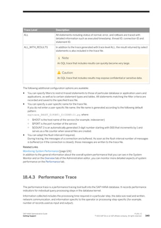 Trace Level Description
ALL All statements including status of normal, error, and rollback are traced with
detailed information such as executed timestamp, thread ID, connection ID and
statement ID.
ALL_WITH_RESULTS In addition to the trace generated with trace level ALL, the result returned by select
statements is also included in the trace file.
Note
An SQL trace that includes results can quickly become very large.
Caution
An SQL trace that includes results may expose confidential or sensitive data.
The following additional configuration options are available:
● You can specify filters to restrict traced statements to those of particular database or application users and
applications, as well as to certain statement types and tables. All statements matching the filter criteria are
recorded and saved to the specified trace file.
● You can specify a user-specific name for the trace file.
If you do not enter a user-specific file name, the file name is generated according to the following default
pattern:
sqltrace_$HOST_${PORT}_${COUNT:3}.py, where:
○ $HOST is the host name of the service (for example, indexserver)
○ $PORT is the port number of the service
○ $COUNT:3 is an automatically generated 3-digit number starting with 000 that increments by 1 and
serves as a file counter when several files are created.
● You can adapt the flush interval if required.
During tracing, the messages of a connection are buffered. As soon as the flush interval number of messages
is buffered (or if the connection is closed), those messages are written to the trace file.
Related Links
Monitoring System Performance [page 124]
In addition to the general information about the overall system performance that you can see in the System
Monitor and on the Overview tab of the Administration editor, you can monitor more detailed aspects of system
performance on the Performance tab.
18.4.3 Performance Trace
The performance trace is a performance tracing tool built into the SAP HANA database. It records performance
indicators for individual query processing steps in the database kernel.
Information collected includes the processing time required in a particular step, the data size read and written,
network communication, and information specific to the operator or processing-step-specific (for example,
number of records used as input and output).
SAP HANA Administration Guide
Getting Support
P U B L I C
© 2013 SAP AG or an SAP affiliate company. All rights reserved. 349
 