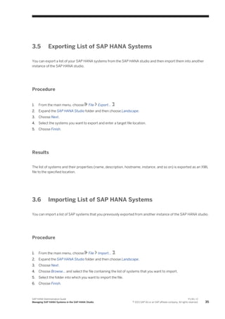 3.5 Exporting List of SAP HANA Systems
You can export a list of your SAP HANA systems from the SAP HANA studio and then import them into another
instance of the SAP HANA studio.
Procedure
1. From the main menu, choose File Export... .
2. Expand the SAP HANA Studio folder and then choose Landscape.
3. Choose Next.
4. Select the systems you want to export and enter a target file location.
5. Choose Finish.
Results
The list of systems and their properties (name, description, hostname, instance, and so on) is exported as an XML
file to the specified location.
3.6 Importing List of SAP HANA Systems
You can import a list of SAP systems that you previously exported from another instance of the SAP HANA studio.
Procedure
1. From the main menu, choose File Import... .
2. Expand the SAP HANA Studio folder and then choose Landscape.
3. Choose Next.
4. Choose Browse... and select the file containing the list of systems that you want to import.
5. Select the folder into which you want to import the file.
6. Choose Finish.
SAP HANA Administration Guide
Managing SAP HANA Systems in the SAP HANA Studio
P U B L I C
© 2013 SAP AG or an SAP affiliate company. All rights reserved. 35
 