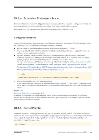 18.4.4 Expensive Statements Trace
Expensive statements are individual SQL statements whose execution time exceeded a configured threshold. The
expensive statements trace records information about these statements for further analysis.
Information about recorded expensive statements is displayed on the Performance tab.
Configuration Options
You activate the expensive statements trace in the Administration editor on either the Trace Configuration tab or
the Performance tab. The following configuration options are available:
● You can configure the threshold execution time in microseconds (default 1,000,000).
● You can specify filters to restrict traced statements to those of particular database or application users, as
well as to certain applications and tables.
● If you are activating the performance trace as part of an end-to-end trace scenario with the Process
Monitoring Infrastructure (PMI), you can specify the passport trace level as an additional filter. This means
that only requests that are marked with a passport of the specified level are traced.
For more information see, SAP Library for NetWeaver 7.3 on SAP Help Portal at http://help.sap.com/nw73
under Application Help Function-Oriented View Application Server Application Server ABAP
Administration of Application Server ABAP Monitoring and Administration Tools for Application Server ABAP
Process Monitoring with PMI (Process Monitoring Infrastructure) .
Note
Process tracing is possible only for components in the ABAP and Business Objects stacks.
● You can deactivate the tracing of parameter values.
In SQL statements, field values may be specified as parameters (using a "?" in the syntax). If these parameter
values are not required, you can deselect the Trace parameter values checkbox to reduce the amount of data
traced.
Related Links
Monitoring System Performance [page 124]
In addition to the general information about the overall system performance that you can see in the System
Monitor and on the Overview tab of the Administration editor, you can monitor more detailed aspects of system
performance on the Performance tab.
18.4.5 Kernel Profiler
The kernel profiler is a sampling profiler built into the SAP HANA database. It collects, for example, information
about frequent and/or expensive execution paths during query processing. It can be used to analyze performance
issues with systems on which third-party software cannot be installed, or parts of the database that are not
accessible by the performance trace.
Caution
SAP HANA Administration Guide
Getting Support
P U B L I C
© 2013 SAP AG or an SAP affiliate company. All rights reserved. 351
 