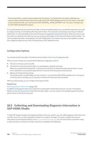 The kernel profiler is a performance analysis tool for experts. To interpret the information collected, you
require a deep understanding of the source code of the SAP HANA database kernel. For this reason, to be able
to use the kernel profile, you must have the SAP_INTERNAL_HANA_SUPPORT role. This role is intended only
for SAP HANA development support.
It is recommended that you start kernel profiler tracing immediately before you execute the statements you want
to analyze and stop it immediately after they have finished. This avoids the unnecessary recording of irrelevant
statements. It is also advisable as this kind of tracing can negatively impact performance. When you stop tracing,
the results are saved to trace files that you can access on the Diagnosis Files tab of the Administration editor. You
cannot analyze these files meaningfully in the SAP HANA studio, but instead must use a tool capable of reading
the configured output format, that is KCacheGrind or DOT (default format).
Configuration Options
You activate the kernel profile in the Administration editor on the Trace Configuration tab.
When you start tracing, you can specify the following configuration options:
● The service that you want to profile
● The amount of time the kernel profiler is to wait between call stack retrievals
When you activate the kernel profiler, it retrieves the call stacks of relevant threads several times. If a wait
time is specified, it must wait the specified time minus the time the previous retrieval took.
● Memory limit that will stop tracing
The kernel profiler can potentially use a lot a memory. To prevent the SAP HANA database from running out
of memory due to profiling, you can specify a memory limit that cannot be exceeded
When you stop tracing, you can configure the output format.
Related Links
Monitoring System Performance [page 124]
In addition to the general information about the overall system performance that you can see in the System
Monitor and on the Overview tab of the Administration editor, you can monitor more detailed aspects of system
performance on the Performance tab.
18.5 Collecting and Downloading Diagnosis Information in
SAP HANA Studio
To help SAP Support analyze and diagnose problems with your system, you can collect diagnosis information into
a zip file, which you can then download and attach to a support message. The system collects the relevant
information by executing the Python script fullSystemInfoDump.py. You can execute this script either using
an SQL procedure or directly if no SQL connection is available to the database.
352
P U B L I C
© 2013 SAP AG or an SAP affiliate company. All rights reserved.
SAP HANA Administration Guide
Getting Support
 