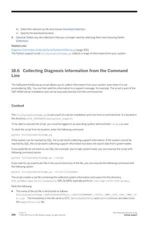 b) Select the relevant zip file and choose Download Collection.
c) Specify the download location.
4. Optional: Delete any old collections that you no longer need by selecting them and choosing Delete
Collections.
Related Links
Diagnosis Information Collected by fullSystemInfoDump.py [page 355]
The Python support script fullSystemInfoDump.py collects a range of information from your system.
18.6 Collecting Diagnosis Information from the Command
Line
The fullSystemInfoDump.py script allows you to collect information from your system, even when it is not
accessible by SQL. You can then add this information to a support message, for example. The script is part of the
SAP HANA server installation and can be executed directly from the command line.
Context
The fullSystemInfoDump.py script is part of a server installation and runs from a command line. It is located in
the directory $DIR_INSTANCE/exe/python_support.
To be able to execute the script, you must be logged on as operating system administrator <sid>adm user.
To start the script from its location, enter the following command:
python fullSystemInfoDump.py
If the system can be reached by SQL, the script starts collecting support information. If the system cannot be
reached by SQL, the script starts collecting support information but does not export data from system tables.
If you explicitly do not want to use SQL (for example, due to high system load), you can execute the script with
following command option:
python fullSystemInfoDump.py --nosql
If you want to zip a particular file in the source directory of the file, you can execute the following command with
the following option:
python fullSystemInfoDump.py --file=<filename>
The script creates a zip file containing the collected system information and saves it to the directory
DIR_GLOBAL/sapcontrol/snapshots. DIR_GLOBAL typically points to /usr/sap/<SID>/SYS/global.
Note the following:
● The name of the zip file is structured as follows:
fullsysteminfodump_<SAPLOCALHOSTFULL>_<SAPSYSTEMNAME>_<YYYY>_<MM>_<DD>_<HH>_<MM>_<S
S>.zip . The timestamp in the file name is UTC. SAPLOCALHOSTFULL and SAPSYSTEMNAME are taken from
the sapprofile.ini file.
354
P U B L I C
© 2013 SAP AG or an SAP affiliate company. All rights reserved.
SAP HANA Administration Guide
Getting Support
 