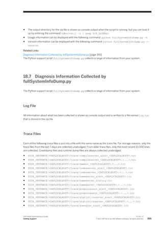 ● The output directory for the zip file is shown as console output when the script is running, but you can look it
up by entering the command: hdbsrvutil -z | grep DIR_GLOBAL=
● Usage information can be displayed with the following command: python fullSystemInfoDump.py -h
● Version information can be displayed with the following command: python fullSystemInfoDump.py --
version.
Related Links
Diagnosis Information Collected by fullSystemInfoDump.py [page 355]
The Python support script fullSystemInfoDump.py collects a range of information from your system.
18.7 Diagnosis Information Collected by
fullSystemInfoDump.py
The Python support script fullSystemInfoDump.py collects a range of information from your system.
Log File
All information about what has been collected is shown as console output and is written to a file named log.txt
that is stored in the zip file.
Trace Files
Each of the following trace files is put into a file with the same name as the trace file. For storage reasons, only the
trace files from the last 7 days are collected unabridged. From older trace files, only the most recent 10,000 lines
are collected. Crashdump files and runtime dump files are always collected unabridged.
● $DIR_INSTANCE/<SAPLOCALHOST>/trace/compileserver_alert_<SAPLOCALHOST>.trc
● $DIR_INSTANCE/<SAPLOCALHOST>/trace/compileserver_<SAPLOCALHOST>.<...>.trc
● $DIR_INSTANCE/<SAPLOCALHOST>/trace/daemon_<SAPLOCALHOST>.<...>.trc
● $DIR_INSTANCE/<SAPLOCALHOST>/trace/indexserver_alert_<SAPLOCALHOST>.trc
● $DIR_INSTANCE/<SAPLOCALHOST>/trace/indexserver_<SAPLOCALHOST>.<...>.trc
● $DIR_INSTANCE/<SAPLOCALHOST>/trace/nameserver_alert_<SAPLOCALHOST>.trc
● $DIR_INSTANCE/<SAPLOCALHOST>/trace/nameserver_history.trc
● $DIR_INSTANCE/<SAPLOCALHOST>/trace/nameserver_<SAPLOCALHOST>.<...>.trc
● $DIR_INSTANCE/<SAPLOCALHOST>/trace/preprocessor_alert_<SAPLOCALHOST>.trc
● $DIR_INSTANCE/<SAPLOCALHOST>/trace/preprocessor_<SAPLOCALHOST>.<...>.trc
● $DIR_INSTANCE/<SAPLOCALHOST>/trace/statisticsserver_alert_<SAPLOCALHOST>.trc
● $DIR_INSTANCE/<SAPLOCALHOST>/trace/statisticsserver_<SAPLOCALHOST>.<...>.trc
● $DIR_INSTANCE/<SAPLOCALHOST>/trace/xsengine_alert_<SAPLOCALHOST>.trc
SAP HANA Administration Guide
Getting Support
P U B L I C
© 2013 SAP AG or an SAP affiliate company. All rights reserved. 355
 