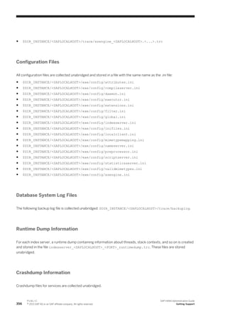 ● $DIR_INSTANCE/<SAPLOCALHOST>/trace/xsengine_<SAPLOCALHOST>.<...>.trc
Configuration Files
All configuration files are collected unabridged and stored in a file with the same name as the .ini file:
● $DIR_INSTANCE/<SAPLOCALHOST>/exe/config/attributes.ini
● $DIR_INSTANCE/<SAPLOCALHOST>/exe/config/compileserver.ini
● $DIR_INSTANCE/<SAPLOCALHOST>/exe/config/daemon.ini
● $DIR_INSTANCE/<SAPLOCALHOST>/exe/config/executor.ini
● $DIR_INSTANCE/<SAPLOCALHOST>/exe/config/extensions.ini
● $DIR_INSTANCE/<SAPLOCALHOST>/exe/config/filter.ini
● $DIR_INSTANCE/<SAPLOCALHOST>/exe/config/global.ini
● $DIR_INSTANCE/<SAPLOCALHOST>/exe/config/indexserver.ini
● $DIR_INSTANCE/<SAPLOCALHOST>/exe/config/inifiles.ini
● $DIR_INSTANCE/<SAPLOCALHOST>/exe/config/localclient.ini
● $DIR_INSTANCE/<SAPLOCALHOST>/exe/config/mimetypemapping.ini
● $DIR_INSTANCE/<SAPLOCALHOST>/exe/config/nameserver.ini
● $DIR_INSTANCE/<SAPLOCALHOST>/exe/config/preprocessor.ini
● $DIR_INSTANCE/<SAPLOCALHOST>/exe/config/scriptserver.ini
● $DIR_INSTANCE/<SAPLOCALHOST>/exe/config/statisticsserver.ini
● $DIR_INSTANCE/<SAPLOCALHOST>/exe/config/validmimetypes.ini
● $DIR_INSTANCE/<SAPLOCALHOST>/exe/config/xsengine.ini
Database System Log Files
The following backup log file is collected unabridged: $DIR_INSTANCE/<SAPLOCALHOST>/trace/backuplog.
Runtime Dump Information
For each index server, a runtime dump containing information about threads, stack contexts, and so on is created
and stored in the file indexserver_<SAPLOCALHOST>_<PORT>_runtimedump.trc. These files are stored
unabridged.
Crashdump Information
Crashdump files for services are collected unabridged.
356
P U B L I C
© 2013 SAP AG or an SAP affiliate company. All rights reserved.
SAP HANA Administration Guide
Getting Support
 