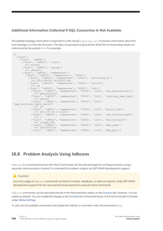 Additional Information Collected If SQL Connection Is Not Available
All available topology information is exported to a file named topology.txt. It contains information about the
host topology in a tree-like structure. The keys are grouped using brackets while the corresponding values are
referenced by the symbol ==>. For example:
[]
['host']
['host', 'ld8521']
['host', 'ld8521', 'role']
==> worker
['host', 'ld8521', 'group']
==> default
['host', 'ld8521', 'nameserver']
['host', 'ld8521', 'nameserver', '30501']
['host', 'ld8521', 'nameserver', '30501', 'activated_at']
==> 2011-08-09 16:44:02.684
['host', 'ld8521', 'nameserver', '30501', 'active']
==> no
['host', 'ld8521', 'nameserver', '30501', 'info']
['host', 'ld8521', 'nameserver', '30501', 'info', 'cpu_manufacturer']
==> GenuineIntel
['host', 'ld8521', 'nameserver', '30501', 'info', 'topology_mem_type']
==> shared
['host', 'ld8521', 'nameserver', '30501', 'info',
'sap_retrieval_path_devid']
==> 29
['host', 'ld8521', 'nameserver', '30501', 'info', 'build_time']
==> 2011-07-26 17:15:05
['host', 'ld8521', 'nameserver', '30501', 'info', 'net_realhostname']
==> -
['host', 'ld8521', 'nameserver', '30501', 'info', 'build_branch']
==> orange_COR
['host', 'ld8521', 'nameserver', '30501', 'info', 'mem_swap']
==> 34359730176
['host', 'ld8521', 'nameserver', '30501', 'info', 'mem_phys']
18.8 Problem Analysis Using hdbcons
hdbcons is a command line tool with which commands can be executed against running processes using a
separate communication channel. It is intended for problem analysis by SAP HANA development support.
Caution
Incorrect usage of hdbcons commands can lead to crashes, deadlocks, or data corruptions. Only SAP HANA
development support has the required technical expertise to execute these commands.
hdbcons commands can be executed directly in the Administration editor on the Console tab. However, it is not
visible by default. You can enable the display of the Console tab in the preferences of the Administration Console
under Global Settings.
To see a list of available commands and display the help for a command, enter the command help.
358
P U B L I C
© 2013 SAP AG or an SAP affiliate company. All rights reserved.
SAP HANA Administration Guide
Getting Support
 