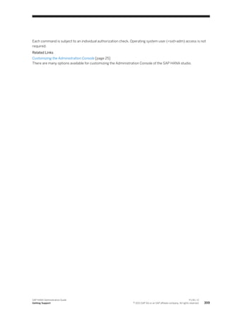 Each command is subject to an individual authorization check. Operating system user (<sid>adm) access is not
required.
Related Links
Customizing the Administration Console [page 25]
There are many options available for customizing the Administration Console of the SAP HANA studio.
SAP HANA Administration Guide
Getting Support
P U B L I C
© 2013 SAP AG or an SAP affiliate company. All rights reserved. 359
 