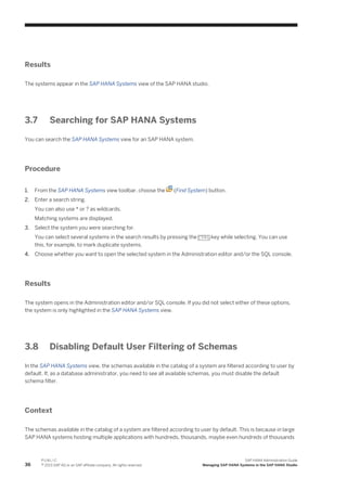Results
The systems appear in the SAP HANA Systems view of the SAP HANA studio.
3.7 Searching for SAP HANA Systems
You can search the SAP HANA Systems view for an SAP HANA system.
Procedure
1. From the SAP HANA Systems view toolbar, choose the (Find System) button.
2. Enter a search string.
You can also use * or ? as wildcards.
Matching systems are displayed.
3. Select the system you were searching for.
You can select several systems in the search results by pressing the CTRL key while selecting. You can use
this, for example, to mark duplicate systems.
4. Choose whether you want to open the selected system in the Administration editor and/or the SQL console.
Results
The system opens in the Administration editor and/or SQL console. If you did not select either of these options,
the system is only highlighted in the SAP HANA Systems view.
3.8 Disabling Default User Filtering of Schemas
In the SAP HANA Systems view, the schemas available in the catalog of a system are filtered according to user by
default. If, as a database administrator, you need to see all available schemas, you must disable the default
schema filter.
Context
The schemas available in the catalog of a system are filtered according to user by default. This is because in large
SAP HANA systems hosting multiple applications with hundreds, thousands, maybe even hundreds of thousands
36
P U B L I C
© 2013 SAP AG or an SAP affiliate company. All rights reserved.
SAP HANA Administration Guide
Managing SAP HANA Systems in the SAP HANA Studio
 