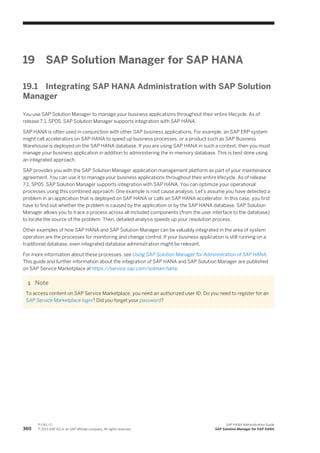 19 SAP Solution Manager for SAP HANA
19.1 Integrating SAP HANA Administration with SAP Solution
Manager
You use SAP Solution Manager to manage your business applications throughout their entire lifecycle. As of
release 7.1, SP05, SAP Solution Manager supports integration with SAP HANA.
SAP HANA is often used in conjunction with other SAP business applications. For example, an SAP ERP system
might call accelerators on SAP HANA to speed up business processes, or a product such as SAP Business
Warehouse is deployed on the SAP HANA database. If you are using SAP HANA in such a context, then you must
manage your business application in addition to administering the in-memory database. This is best done using
an integrated approach.
SAP provides you with the SAP Solution Manager application management platform as part of your maintenance
agreement. You can use it to manage your business applications throughout their entire lifecycle. As of release
7.1, SP05, SAP Solution Manager supports integration with SAP HANA. You can optimize your operational
processes using this combined approach. One example is root cause analysis. Let's assume you have detected a
problem in an application that is deployed on SAP HANA or calls an SAP HANA accelerator. In this case, you first
have to find out whether the problem is caused by the application or by the SAP HANA database. SAP Solution
Manager allows you to trace a process across all included components (from the user interface to the database)
to locate the source of the problem. Then, detailed analysis speeds up your resolution process.
Other examples of how SAP HANA and SAP Solution Manager can be valuably integrated in the area of system
operation are the processes for monitoring and change control. If your business application is still running on a
traditional database, even integrated database administration might be relevant.
For more information about these processes, see Using SAP Solution Manager for Administration of SAP HANA.
This guide and further information about the integration of SAP HANA and SAP Solution Manager are published
on SAP Service Marketplace at https://service.sap.com/solman-hana.
Note
To access content on SAP Service Marketplace, you need an authorized user ID. Do you need to register for an
SAP Service Marketplace login? Did you forget your password?
360
P U B L I C
© 2013 SAP AG or an SAP affiliate company. All rights reserved.
SAP HANA Administration Guide
SAP Solution Manager for SAP HANA
 