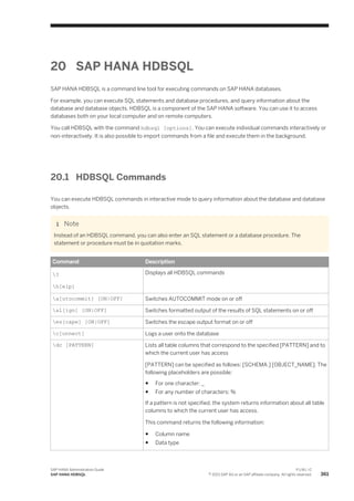 20 SAP HANA HDBSQL
SAP HANA HDBSQL is a command line tool for executing commands on SAP HANA databases.
For example, you can execute SQL statements and database procedures, and query information about the
database and database objects. HDBSQL is a component of the SAP HANA software. You can use it to access
databases both on your local computer and on remote computers.
You call HDBSQL with the command hdbsql [options]. You can execute individual commands interactively or
non-interactively. It is also possible to import commands from a file and execute them in the background.
20.1 HDBSQL Commands
You can execute HDBSQL commands in interactive mode to query information about the database and database
objects.
Note
Instead of an HDBSQL command, you can also enter an SQL statement or a database procedure. The
statement or procedure must be in quotation marks.
Command Description
?
h[elp]
Displays all HDBSQL commands
a[utocommit] [ON|OFF] Switches AUTOCOMMIT mode on or off
al[ign] [ON|OFF] Switches formatted output of the results of SQL statements on or off
es[cape] [ON|OFF] Switches the escape output format on or off
c[onnect] Logs a user onto the database
dc [PATTERN] Lists all table columns that correspond to the specified [PATTERN] and to
which the current user has access
[PATTERN] can be specified as follows: [SCHEMA.] [OBJECT_NAME]. The
following placeholders are possible:
● For one character: _
● For any number of characters: %
If a pattern is not specified, the system returns information about all table
columns to which the current user has access.
This command returns the following information:
● Column name
● Data type
SAP HANA Administration Guide
SAP HANA HDBSQL
P U B L I C
© 2013 SAP AG or an SAP affiliate company. All rights reserved. 361
 