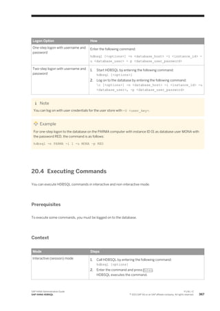 Logon Option How
One-step logon with username and
password
Enter the following command:
hdbsql [<options>] -n <database_host> -i <instance_id> -
u <database_user> - p <database_user_password>
Two-step logon with username and
password
1. Start HDBSQL by entering the following command:
hdbsql [<options>]
2. Log on to the database by entering the following command:
c [<options>] -n <database_host> -i <instance_id> -u
<database_user>, -p <database_user_password>
Note
You can log on with user credentials for the user store with -U <user_key>.
Example
For one-step logon to the database on the PARMA computer with instance ID 01 as database user MONA with
the password RED, the command is as follows:
hdbsql -n PARMA -i 1 -u MONA –p RED
20.4 Executing Commands
You can execute HDBSQL commands in interactive and non-interactive mode.
Prerequisites
To execute some commands, you must be logged on to the database.
Context
Mode Steps
Interactive (session) mode 1. Call HDBSQL by entering the following command:
hdbsql [options]
2. Enter the command and press Enter.
HDBSQL executes the command.
SAP HANA Administration Guide
SAP HANA HDBSQL
P U B L I C
© 2013 SAP AG or an SAP affiliate company. All rights reserved. 367
 