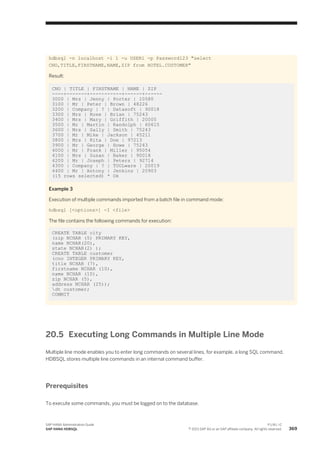 hdbsql -n localhost -i 1 -u USER1 -p Password123 "select
CNO,TITLE,FIRSTNAME,NAME,ZIP from HOTEL.CUSTOMER"
Result:
CNO | TITLE | FIRSTNAME | NAME | ZIP
----+-------+-----------+------+------
3000 | Mrs | Jenny | Porter | 10580
3100 | Mr | Peter | Brown | 48226
3200 | Company | ? | Datasoft | 90018
3300 | Mrs | Rose | Brian | 75243
3400 | Mrs | Mary | Griffith | 20005
3500 | Mr | Martin | Randolph | 60615
3600 | Mrs | Sally | Smith | 75243
3700 | Mr | Mike | Jackson | 45211
3800 | Mrs | Rita | Doe | 97213
3900 | Mr | George | Howe | 75243
4000 | Mr | Frank | Miller | 95054
4100 | Mrs | Susan | Baker | 90018
4200 | Mr | Joseph | Peters | 92714
4300 | Company | ? | TOOLware | 20019
4400 | Mr | Antony | Jenkins | 20903
(15 rows selected) * Ok
Example 3
Execution of multiple commands imported from a batch file in command mode:
hdbsql [<options>] -I <file>
The file contains the following commands for execution:
CREATE TABLE city
(zip NCHAR (5) PRIMARY KEY,
name NCHAR(20),
state NCHAR(2) );
CREATE TABLE customer
(cno INTEGER PRIMARY KEY,
title NCHAR (7),
firstname NCHAR (10),
name NCHAR (10),
zip NCHAR (5),
address NCHAR (25));
dt customer;
COMMIT
20.5 Executing Long Commands in Multiple Line Mode
Multiple line mode enables you to enter long commands on several lines, for example, a long SQL command.
HDBSQL stores multiple line commands in an internal command buffer.
Prerequisites
To execute some commands, you must be logged on to the database.
SAP HANA Administration Guide
SAP HANA HDBSQL
P U B L I C
© 2013 SAP AG or an SAP affiliate company. All rights reserved. 369
 