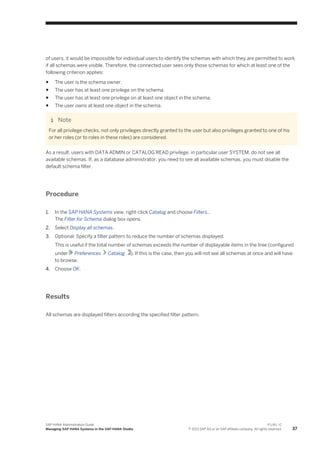 of users, it would be impossible for individual users to identify the schemas with which they are permitted to work
if all schemas were visible. Therefore, the connected user sees only those schemas for which at least one of the
following criterion applies:
● The user is the schema owner.
● The user has at least one privilege on the schema.
● The user has at least one privilege on at least one object in the schema.
● The user owns at least one object in the schema.
Note
For all privilege checks, not only privileges directly granted to the user but also privileges granted to one of his
or her roles (or to roles in these roles) are considered.
As a result, users with DATA ADMIN or CATALOG READ privilege, in particular user SYSTEM, do not see all
available schemas. If, as a database administrator, you need to see all available schemas, you must disable the
default schema filter.
Procedure
1. In the SAP HANA Systems view, right-click Catalog and choose Filters…
The Filter for Schema dialog box opens.
2. Select Display all schemas.
3. Optional: Specify a filter pattern to reduce the number of schemas displayed.
This is useful if the total number of schemas exceeds the number of displayable items in the tree (configured
under Preferences Catalog ). If this is the case, then you will not see all schemas at once and will have
to browse.
4. Choose OK.
Results
All schemas are displayed filters according the specified filter pattern.
SAP HANA Administration Guide
Managing SAP HANA Systems in the SAP HANA Studio
P U B L I C
© 2013 SAP AG or an SAP affiliate company. All rights reserved. 37
 